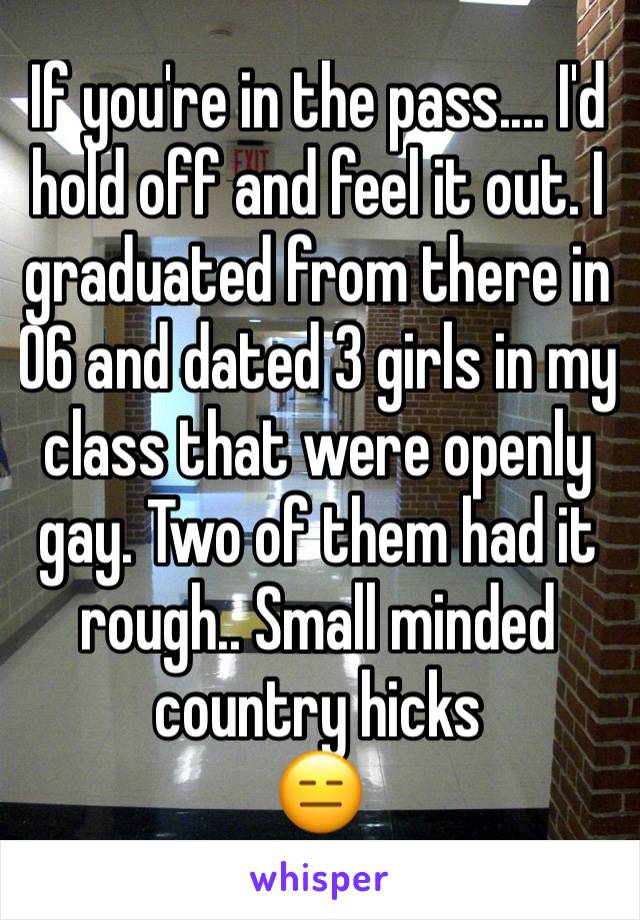 If you're in the pass.... I'd hold off and feel it out. I graduated from there in 06 and dated 3 girls in my class that were openly gay. Two of them had it rough.. Small minded country hicks 
😑