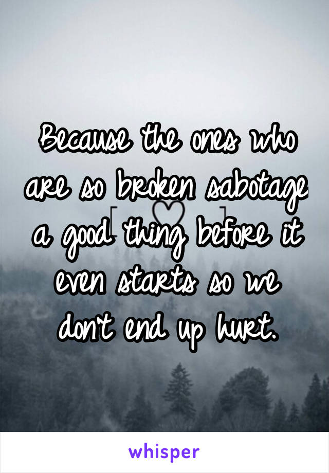 Because the ones who are so broken sabotage a good thing before it even starts so we don't end up hurt.