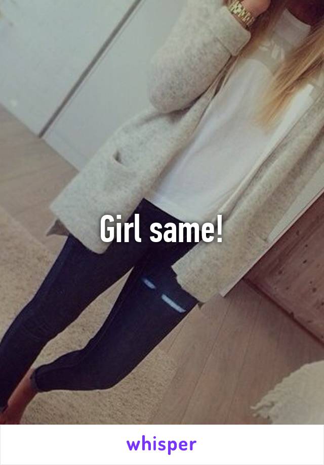 Girl same!
