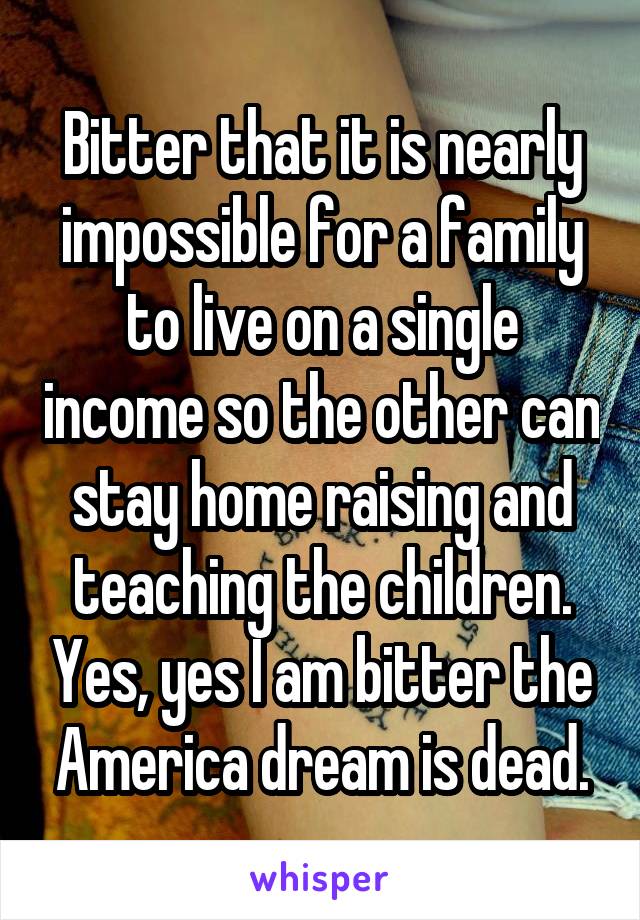 Bitter that it is nearly impossible for a family to live on a single income so the other can stay home raising and teaching the children. Yes, yes I am bitter the America dream is dead.