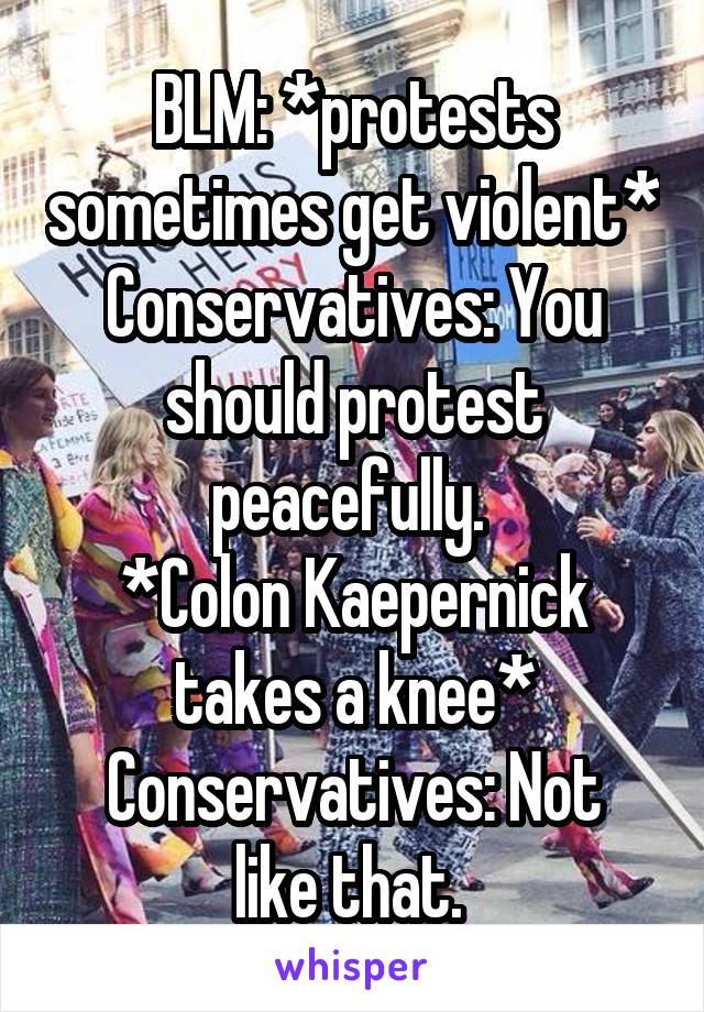 BLM: *protests sometimes get violent*
Conservatives: You should protest peacefully. 
*Colon Kaepernick takes a knee*
Conservatives: Not like that. 