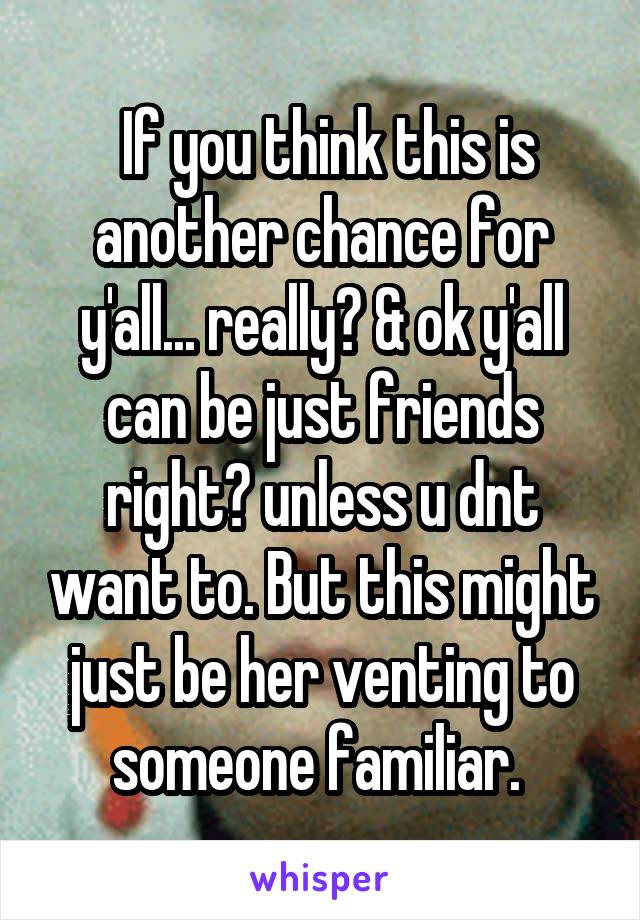  If you think this is another chance for y'all... really? & ok y'all can be just friends right? unless u dnt want to. But this might just be her venting to someone familiar. 