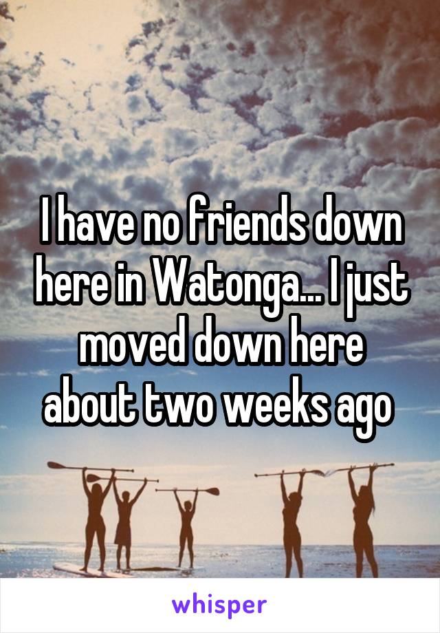 I have no friends down here in Watonga... I just moved down here about two weeks ago 