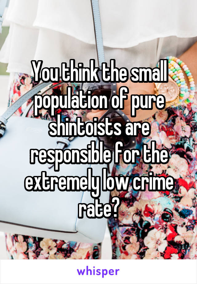 You think the small population of pure shintoists are responsible for the extremely low crime rate?