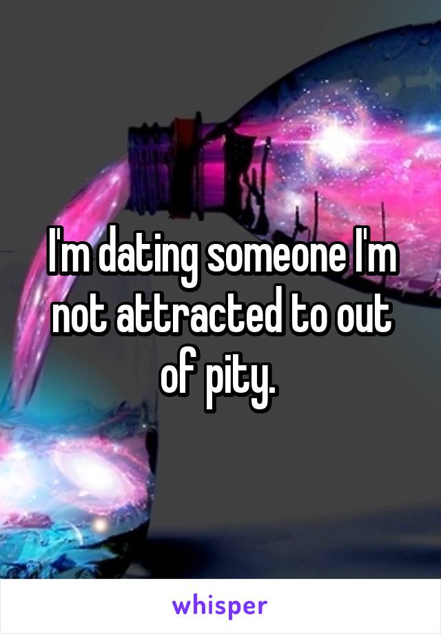 I'm dating someone I'm not attracted to out of pity. 
