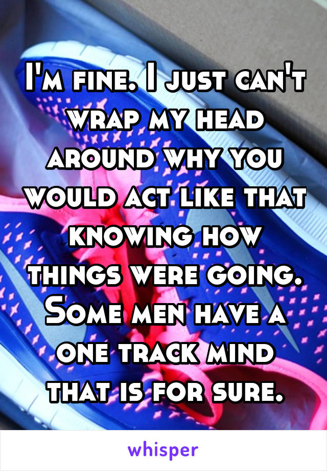 I'm fine. I just can't wrap my head around why you would act like that knowing how things were going. Some men have a one track mind that is for sure.