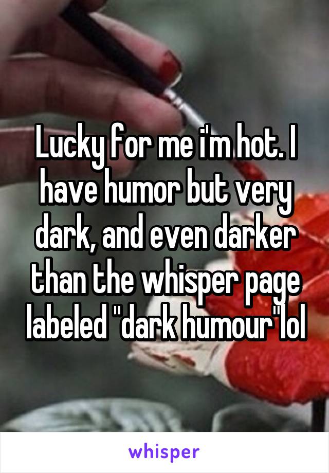 Lucky for me i'm hot. I have humor but very dark, and even darker than the whisper page labeled "dark humour"lol