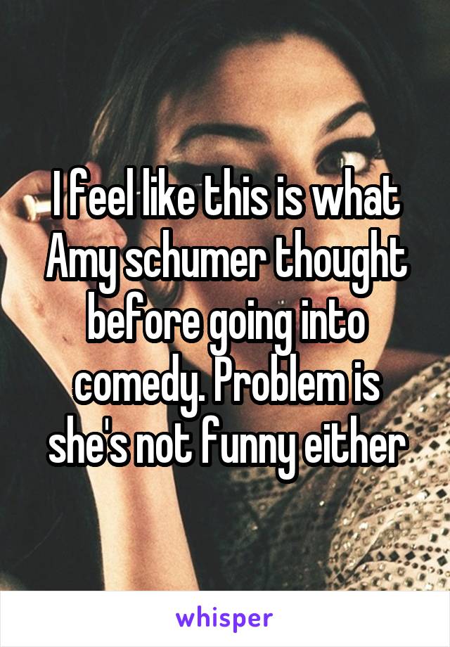I feel like this is what Amy schumer thought before going into comedy. Problem is she's not funny either