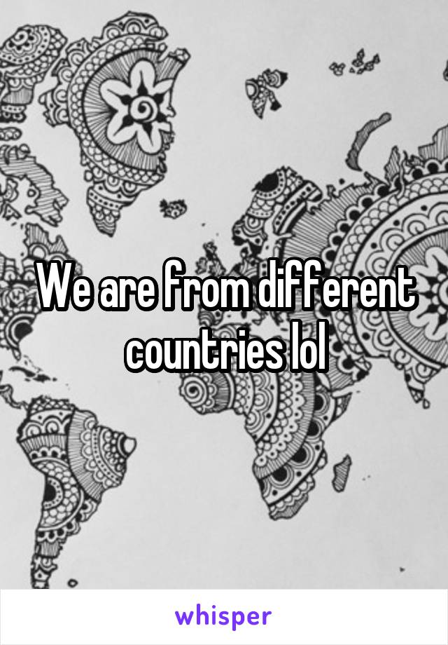 We are from different countries lol