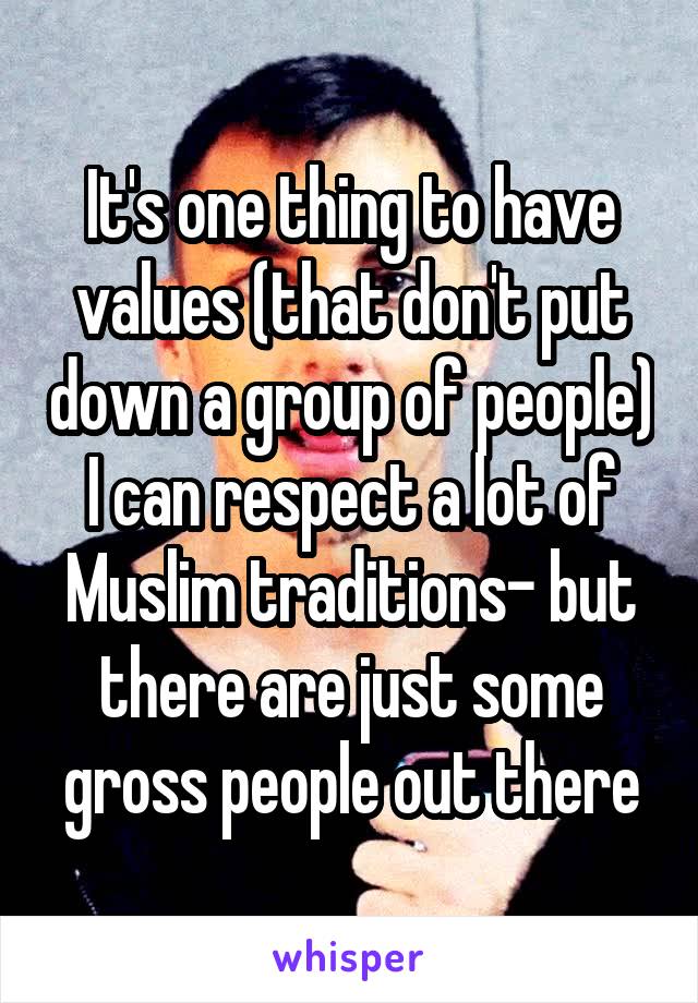 It's one thing to have values (that don't put down a group of people) I can respect a lot of Muslim traditions- but there are just some gross people out there