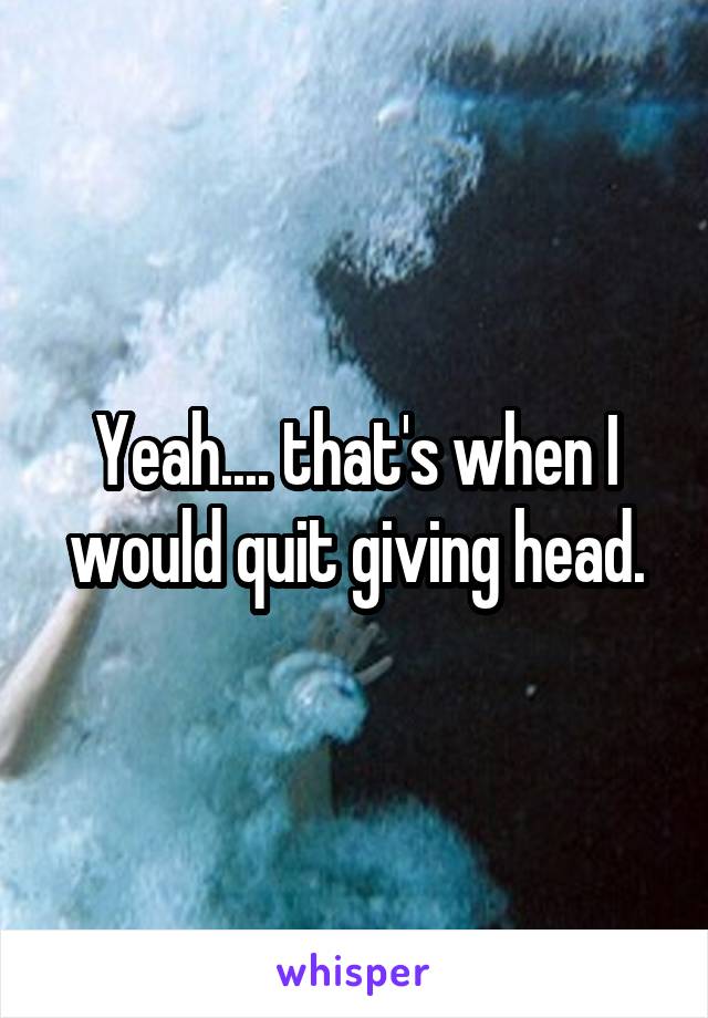 Yeah.... that's when I would quit giving head.