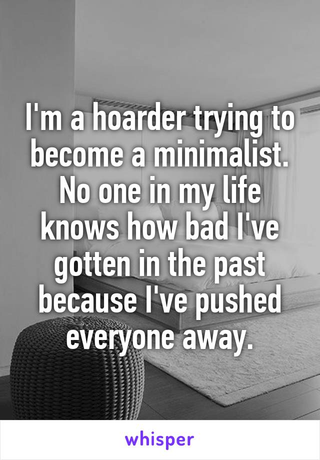 I'm a hoarder trying to become a minimalist. No one in my life knows how bad I've gotten in the past because I've pushed everyone away.