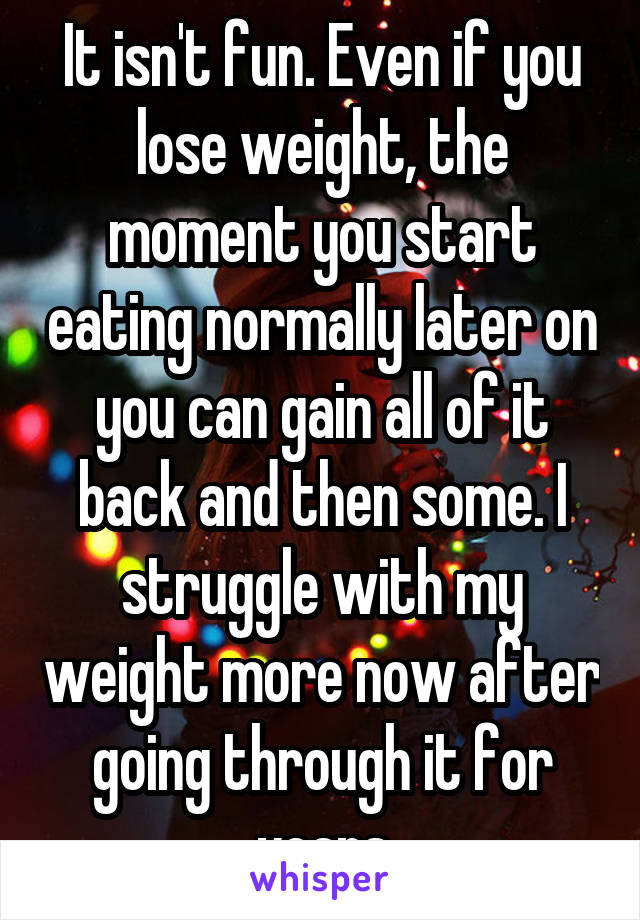It isn't fun. Even if you lose weight, the moment you start eating normally later on you can gain all of it back and then some. I struggle with my weight more now after going through it for years