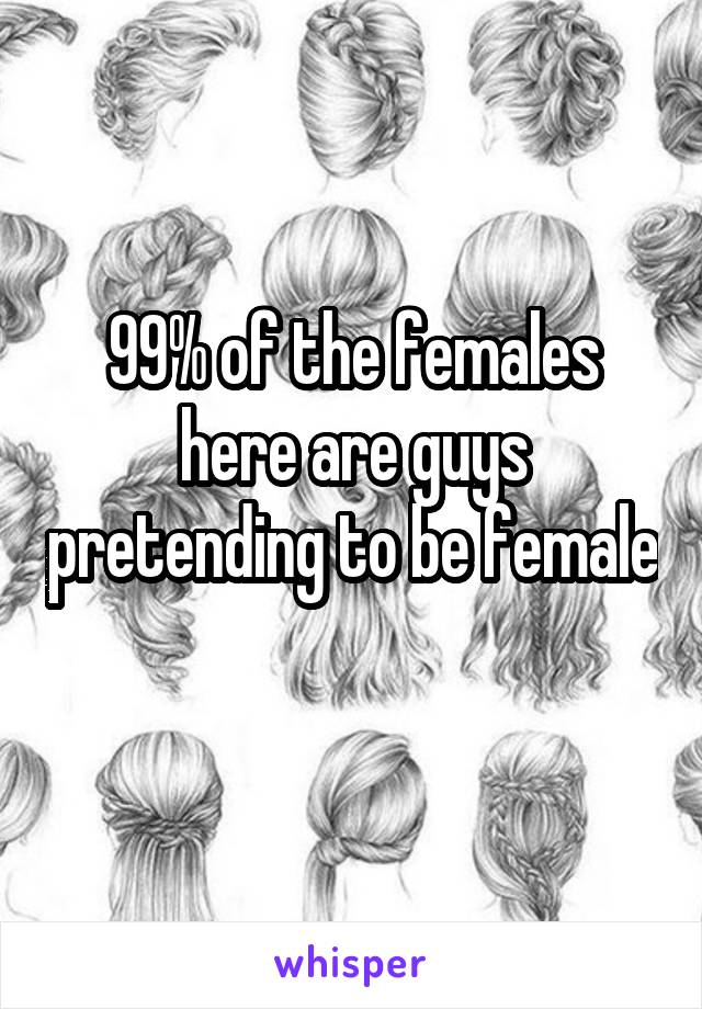 99% of the females here are guys pretending to be female 