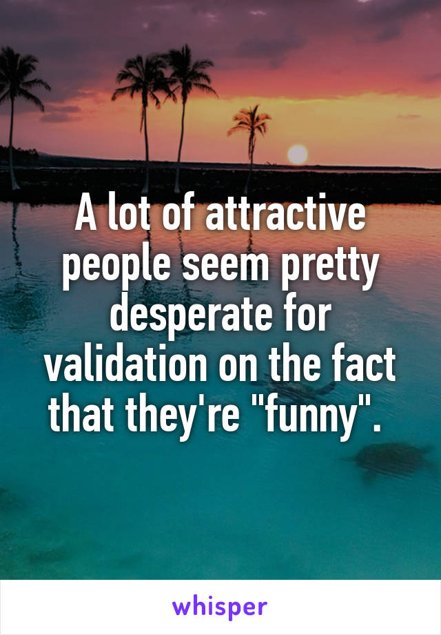 A lot of attractive people seem pretty desperate for validation on the fact that they're "funny". 