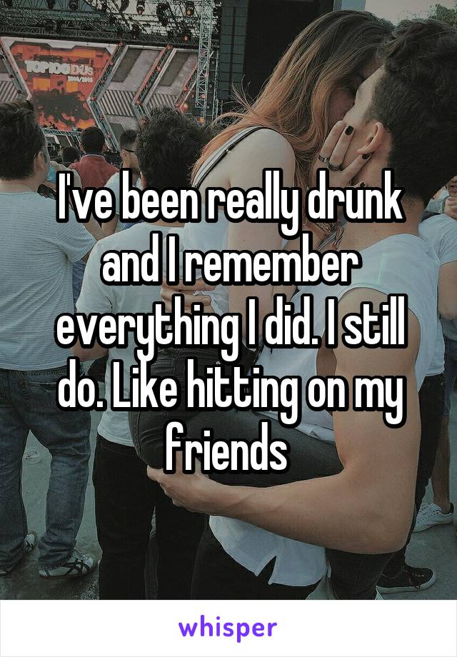 I've been really drunk and I remember everything I did. I still do. Like hitting on my friends 