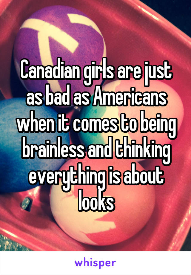 Canadian girls are just as bad as Americans when it comes to being brainless and thinking everything is about looks