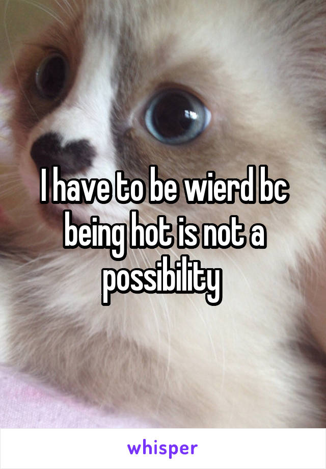 I have to be wierd bc being hot is not a possibility 