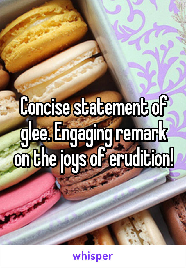 Concise statement of glee. Engaging remark on the joys of erudition!