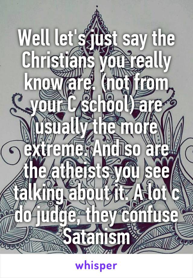 Well let's just say the Christians you really know are. (not from your C school) are usually the more extreme. And so are the atheists you see talking about it. A lot c do judge, they confuse Satanism