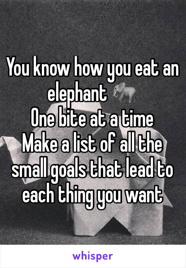 You know how you eat an elephant 🐘 
One bite at a time
Make a list of all the small goals that lead to each thing you want 