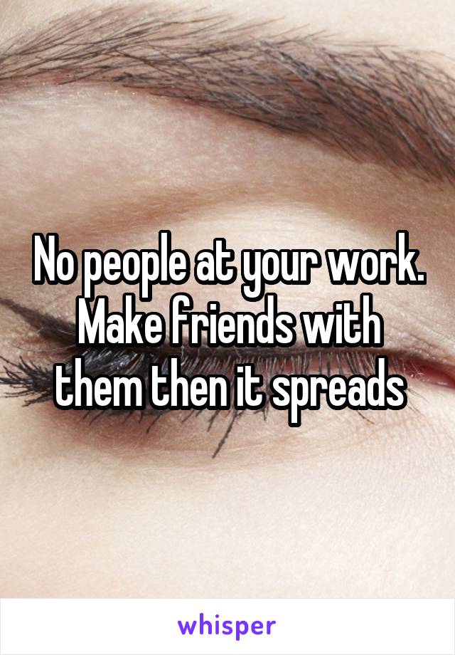 No people at your work. Make friends with them then it spreads