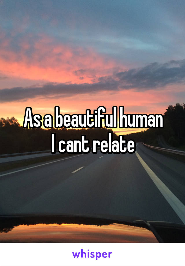 As a beautiful human
I cant relate