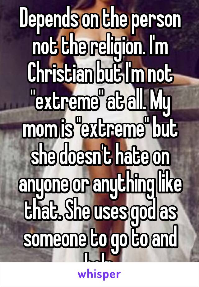 Depends on the person not the religion. I'm Christian but I'm not "extreme" at all. My mom is "extreme" but she doesn't hate on anyone or anything like that. She uses god as someone to go to and help.