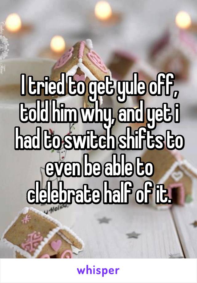 I tried to get yule off, told him why, and yet i had to switch shifts to even be able to clelebrate half of it.