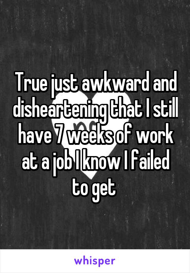 True just awkward and disheartening that I still have 7 weeks of work at a job I know I failed to get 