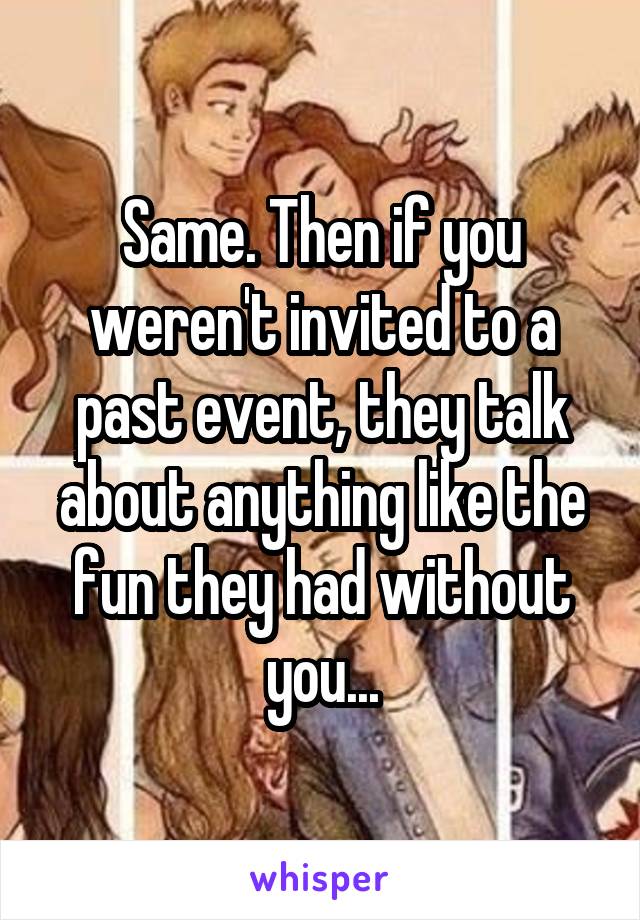 Same. Then if you weren't invited to a past event, they talk about anything like the fun they had without you...