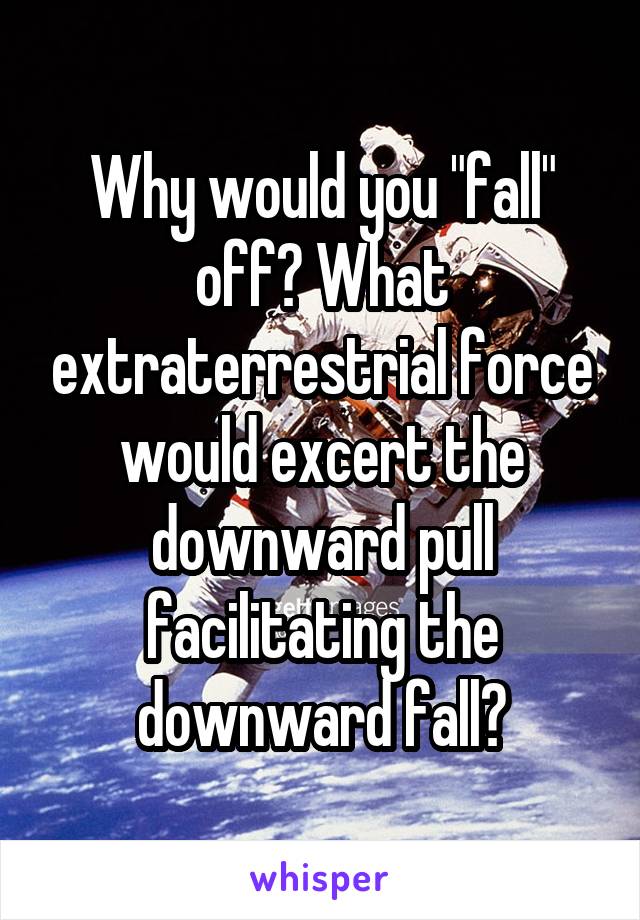 Why would you "fall" off? What extraterrestrial force would excert the downward pull facilitating the downward fall?