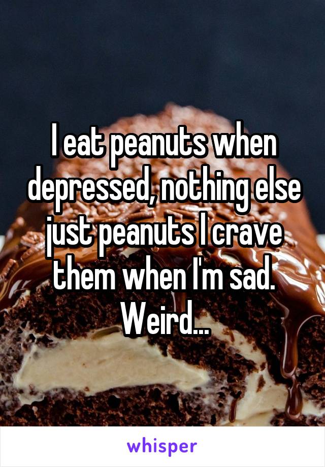 I eat peanuts when depressed, nothing else just peanuts I crave them when I'm sad. Weird...