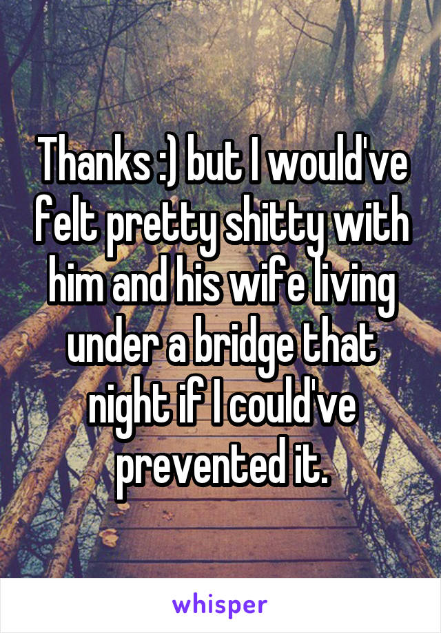 Thanks :) but I would've felt pretty shitty with him and his wife living under a bridge that night if I could've prevented it.