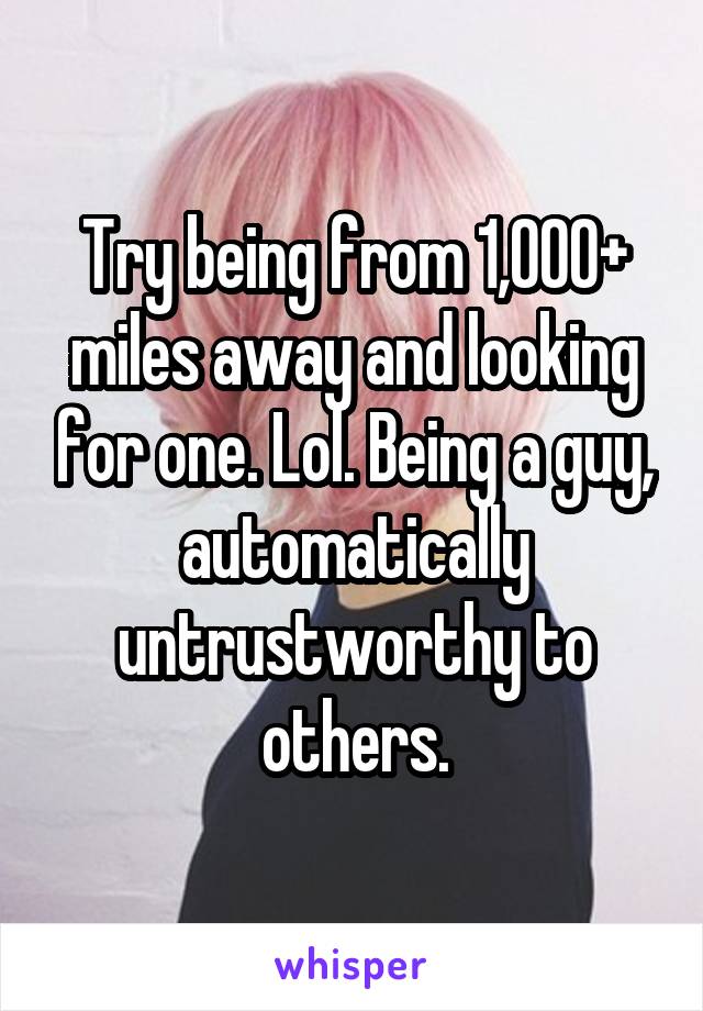 Try being from 1,000+ miles away and looking for one. Lol. Being a guy, automatically untrustworthy to others.