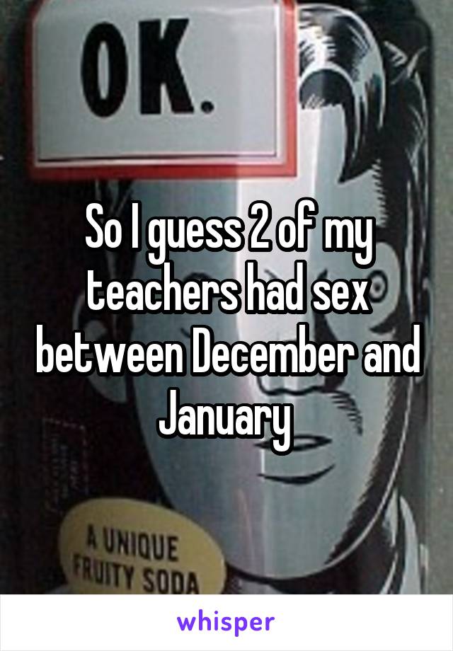 So I guess 2 of my teachers had sex between December and January 