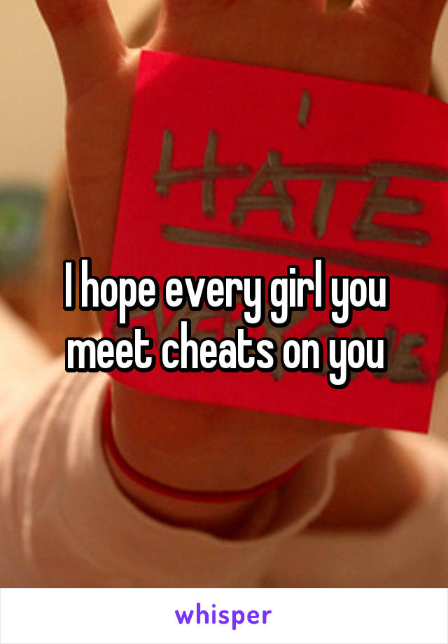 I hope every girl you meet cheats on you