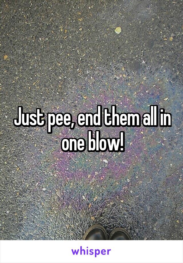 Just pee, end them all in one blow!