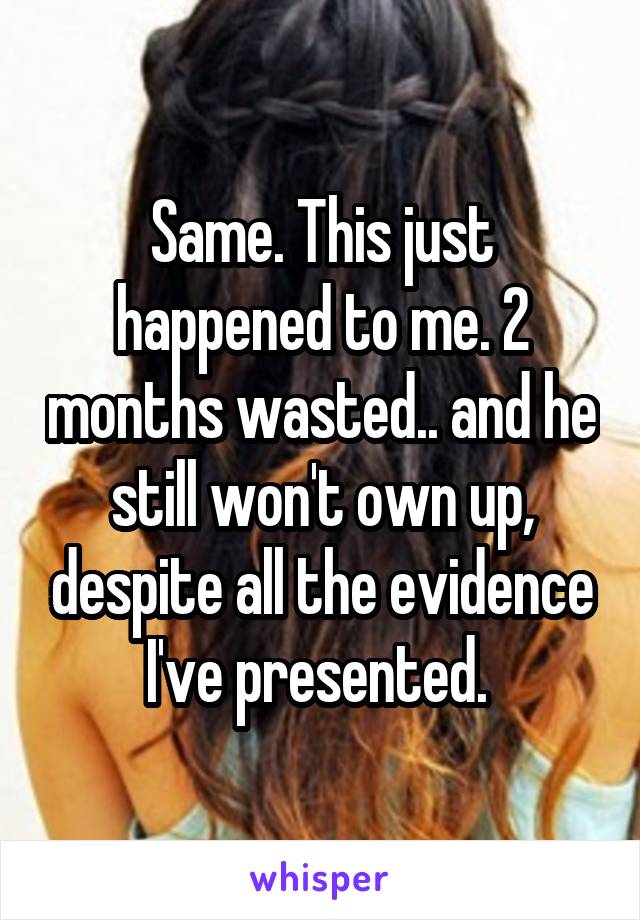 Same. This just happened to me. 2 months wasted.. and he still won't own up, despite all the evidence I've presented. 