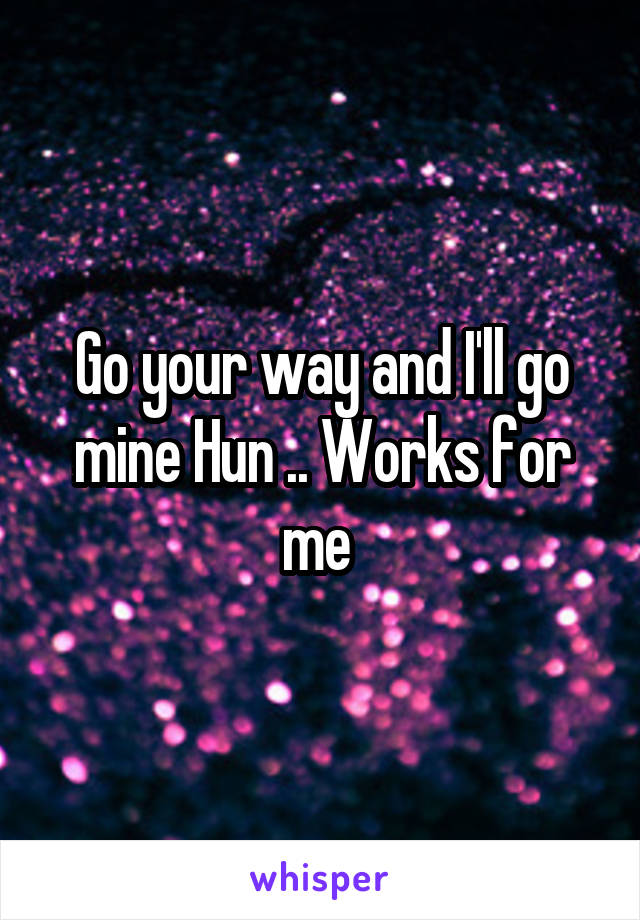 Go your way and I'll go mine Hun .. Works for me 