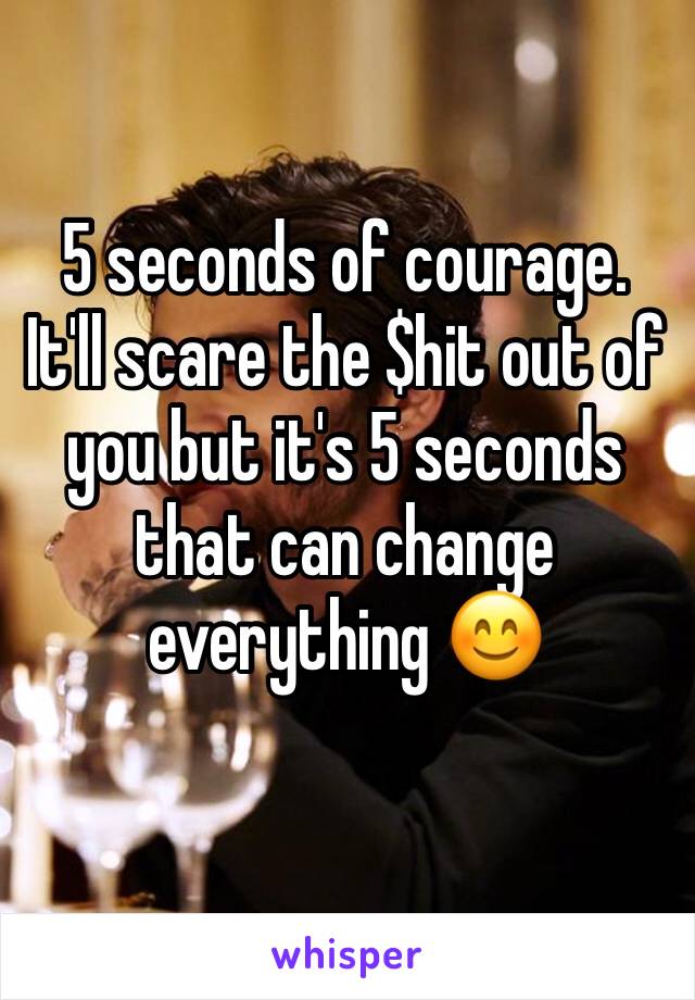 5 seconds of courage. It'll scare the $hit out of you but it's 5 seconds that can change everything 😊 