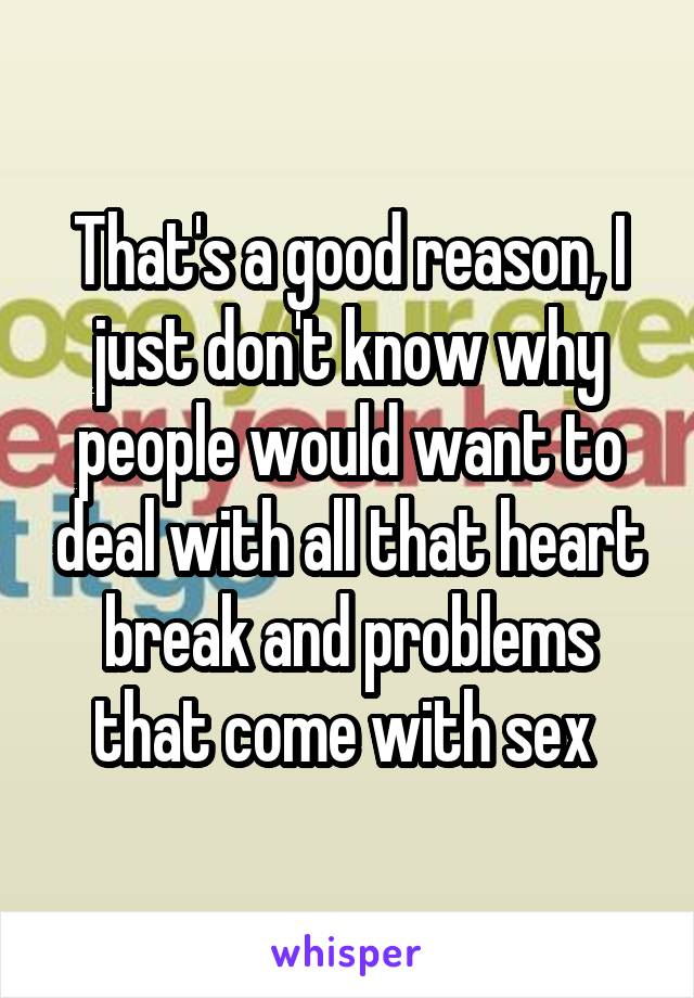 That's a good reason, I just don't know why people would want to deal with all that heart break and problems that come with sex 