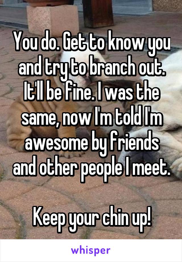 You do. Get to know you and try to branch out. It'll be fine. I was the same, now I'm told I'm awesome by friends and other people I meet.

Keep your chin up!