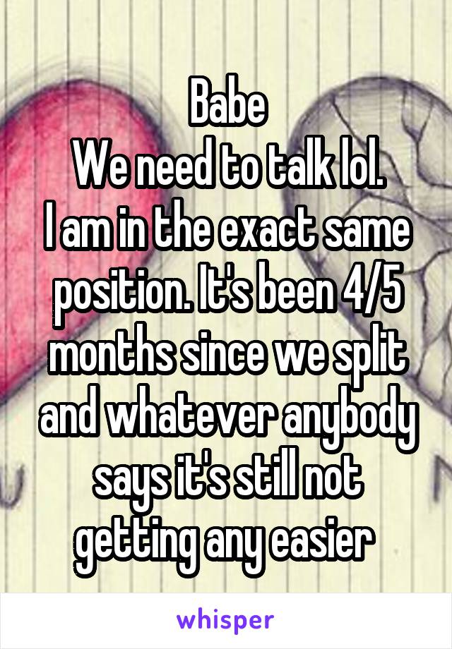 Babe
We need to talk lol.
I am in the exact same position. It's been 4/5 months since we split and whatever anybody says it's still not getting any easier 