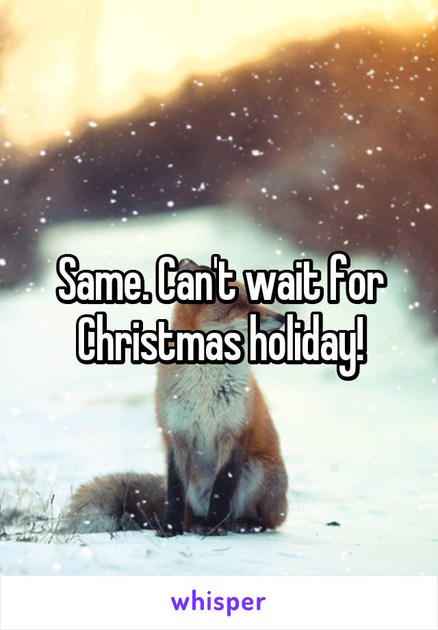 Same. Can't wait for Christmas holiday!