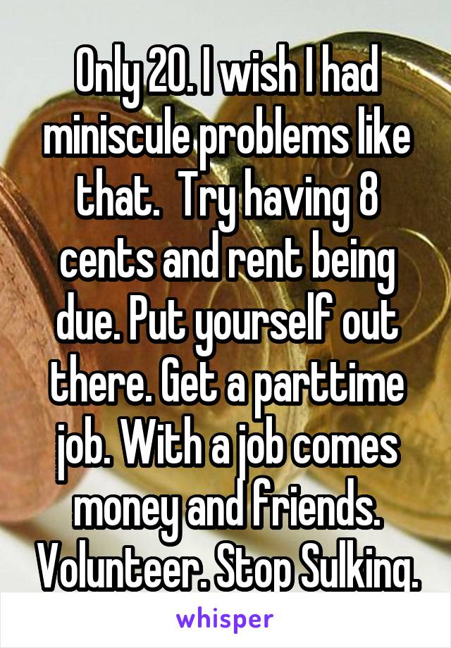 Only 20. I wish I had miniscule problems like that.  Try having 8 cents and rent being due. Put yourself out there. Get a parttime job. With a job comes money and friends. Volunteer. Stop Sulking.