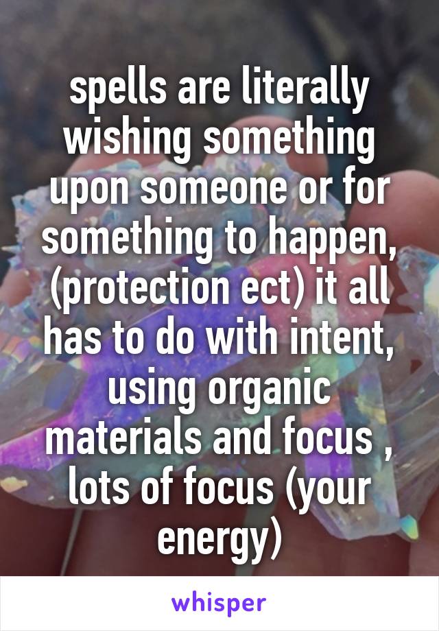 spells are literally wishing something upon someone or for something to happen, (protection ect) it all has to do with intent, using organic materials and focus , lots of focus (your energy)