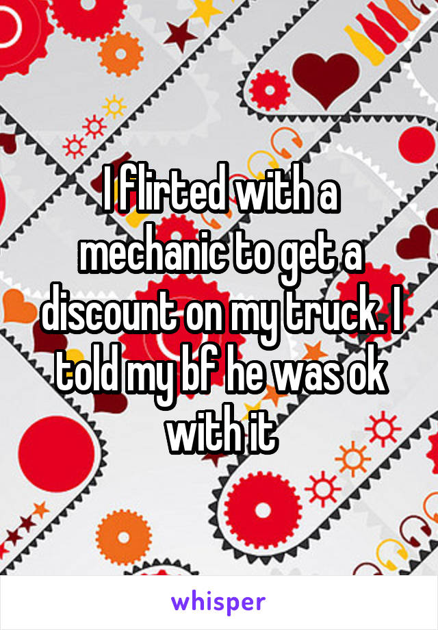 I flirted with a mechanic to get a discount on my truck. I told my bf he was ok with it