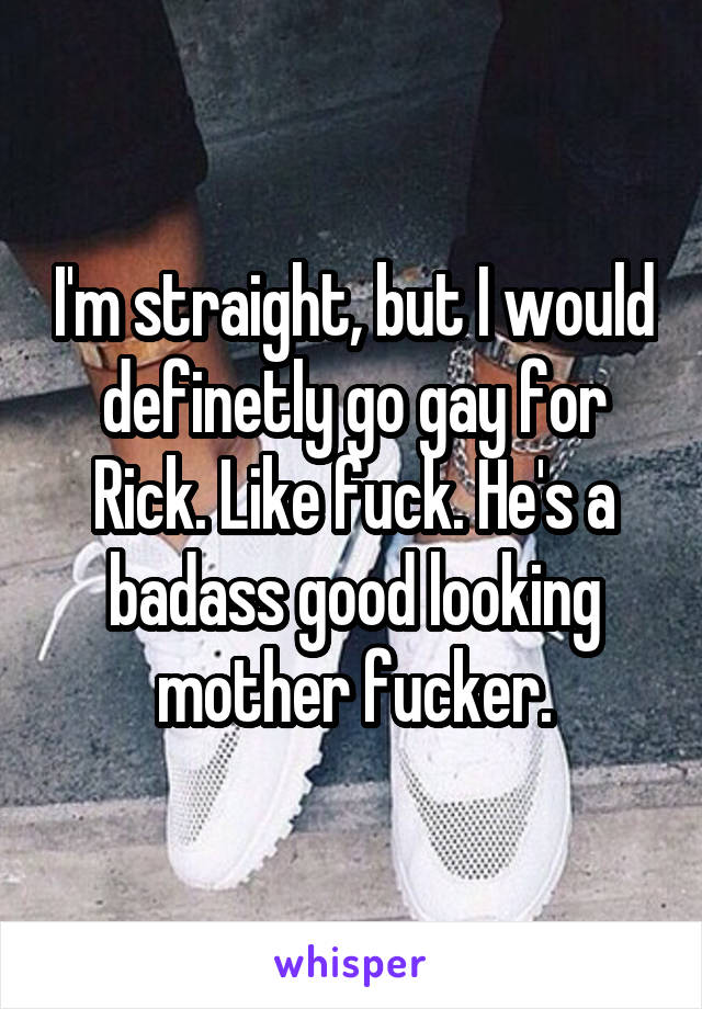 I'm straight, but I would definetly go gay for Rick. Like fuck. He's a badass good looking mother fucker.