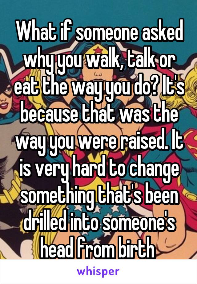 What if someone asked why you walk, talk or eat the way you do? It's because that was the way you were raised. It is very hard to change something that's been drilled into someone's head from birth 